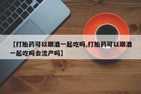 打胎药在哪里买得到【打胎药可以跟酒一起吃吗,打胎药可以跟酒一起吃吗会流产吗】